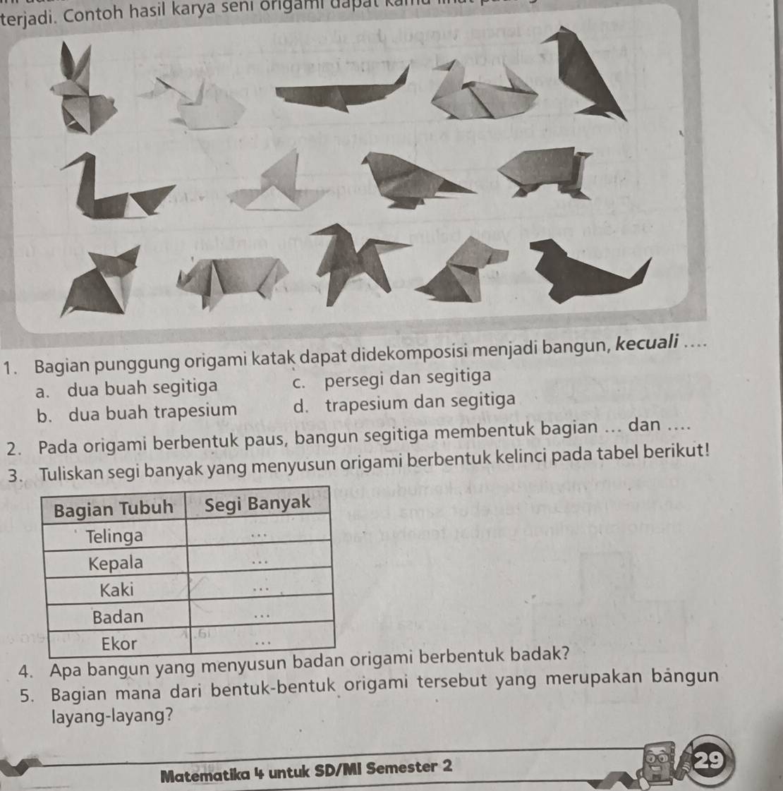 terjadi. Contoh hasil karya seni origami dapat kamt
1. Bagian punggung origami katak dapat didekomposisi menjadi bangun, kecuali …...
a. dua buah segitiga c. persegi dan segitiga
b. dua buah trapesium d. trapesium dan segitiga
2. Pada origami berbentuk paus, bangun segitiga membentuk bagian ... dan ....
3. Tuliskan segi banyak yang menyusun origami berbentuk kelinci pada tabel berikut!
4. Apa bangun yang menyusun rigami berbentuk badak?
5. Bagian mana dari bentuk-bentuk origami tersebut yang merupakan bảngun
layang-layang?
Matematika 4 untuk SD/MI Semester 2