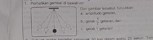 Perhatikan gambar di bawah ini! 
Dari gambar tersebut, tunjukkan: 
a. amplitudo getaran, 
b. gerak  1/2  getaran, dan 
c. gerak 1 getaran! 
hictar bergetar sebanvak 50 kali dalam waktu 25 sekon. Ten