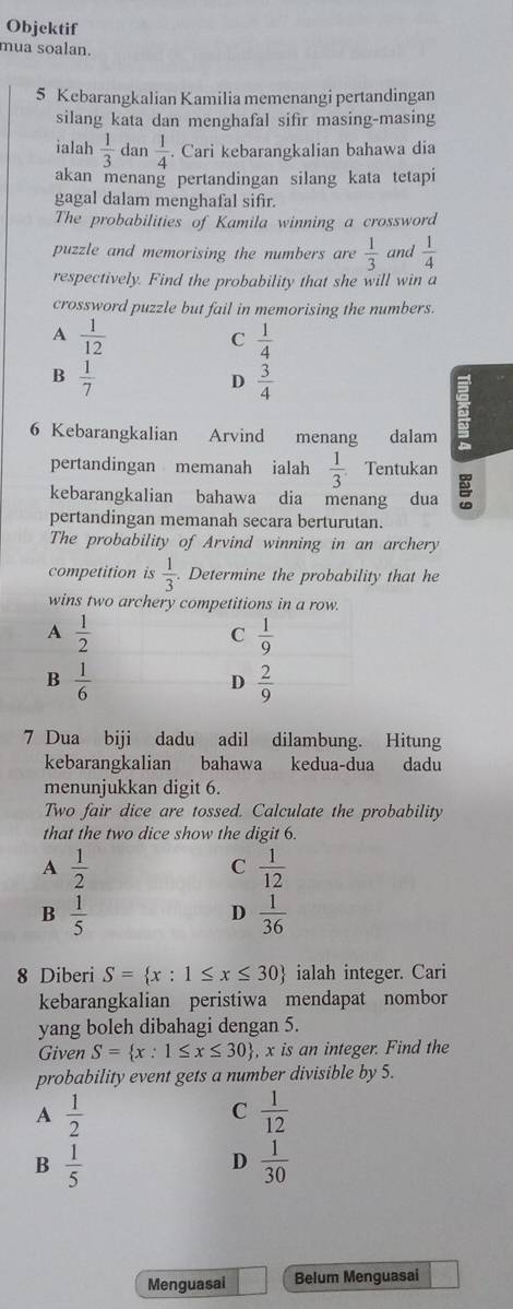 Objektif
mua soalan.
5 Kebarangkalian Kamilia memenangi pertandingan
silang kata dan menghafal sifir masing-masing
ialah  1/3  dan  1/4 . Cari kebarangkalian bahawa dia
akan menang pertandingan silang kata tetapi
gagal dalam menghafal sifr.
The probabilities of Kamila winning a crossword
puzzle and memorising the numbers are  1/3  and  1/4 
respectively. Find the probability that she will win a
crossword puzzle but fail in memorising the numbers.
A  1/12 
C  1/4 
B  1/7 
D  3/4 
6 Kebarangkalian Arvind menang dalam
pertandingan memanah ialah  1/3  Tentukan
kebarangkalian bahawa dia menang dua
pertandingan memanah secara berturutan.
The probability of Arvind winning in an archery
competition is  1/3 . Determine the probability that he
7 Dua biji dadu adil dilambung. Hitung
kebarangkalian bahawa kedua-dua dadu
menunjukkan digit 6.
Two fair dice are tossed. Calculate the probability
that the two dice show the digit 6.
A  1/2 
C  1/12 
B  1/5 
D  1/36 
8 Diberi S= x:1≤ x≤ 30 ialah integer. Cari
kebarangkalian peristiwa mendapat nombor
yang boleh dibahagi dengan 5.
Given S= x:1≤ x≤ 30 , x is an integer. Find the
probability event gets a number divisible by 5.
A  1/2 
C  1/12 
B  1/5 
D  1/30 
Menguasai Belum Menguasai