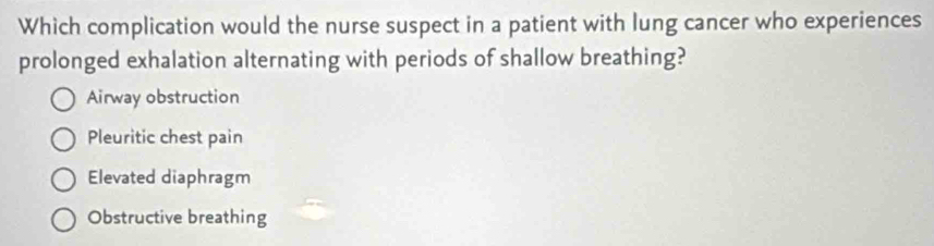 Which complication would the nurse suspect in a patient with lung cancer who experiences
prolonged exhalation alternating with periods of shallow breathing?
Airway obstruction
Pleuritic chest pain
Elevated diaphragm
Obstructive breathing