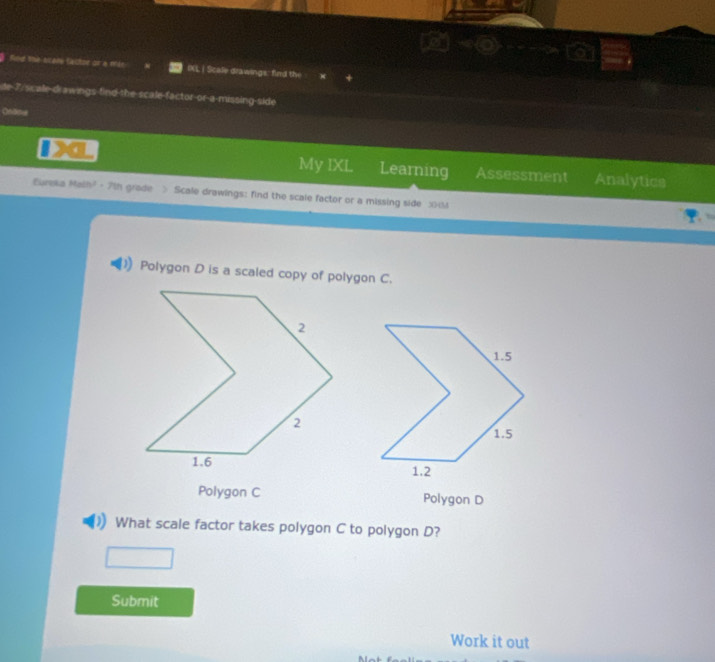 Res the scate factor or a XL | Scale drawings: fird the
te 7, sicale-drawings find the scale-factor-or-a-missing-side
Ondme
My IXL Learning Assessment Analytics
Eureka Malh² · 7th grade > Scale drawings: find the scale factor or a missing side x
Polygon D is a scaled copy of polygon C.
Polygon C Polygon D
What scale factor takes polygon C to polygon D?
Submit
Work it out