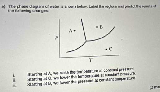 The phase diagram of water is shown below. Label the regions and predict the results of 
the following changes:
B
A
P
c
T
i. Starting at A, we raise the temperature at constant pressure. 
i. Starting at C, we lower the temperature at constant pressure. 
iii. Starting at B, we lower the pressure at constant temperature. 
(3 ma