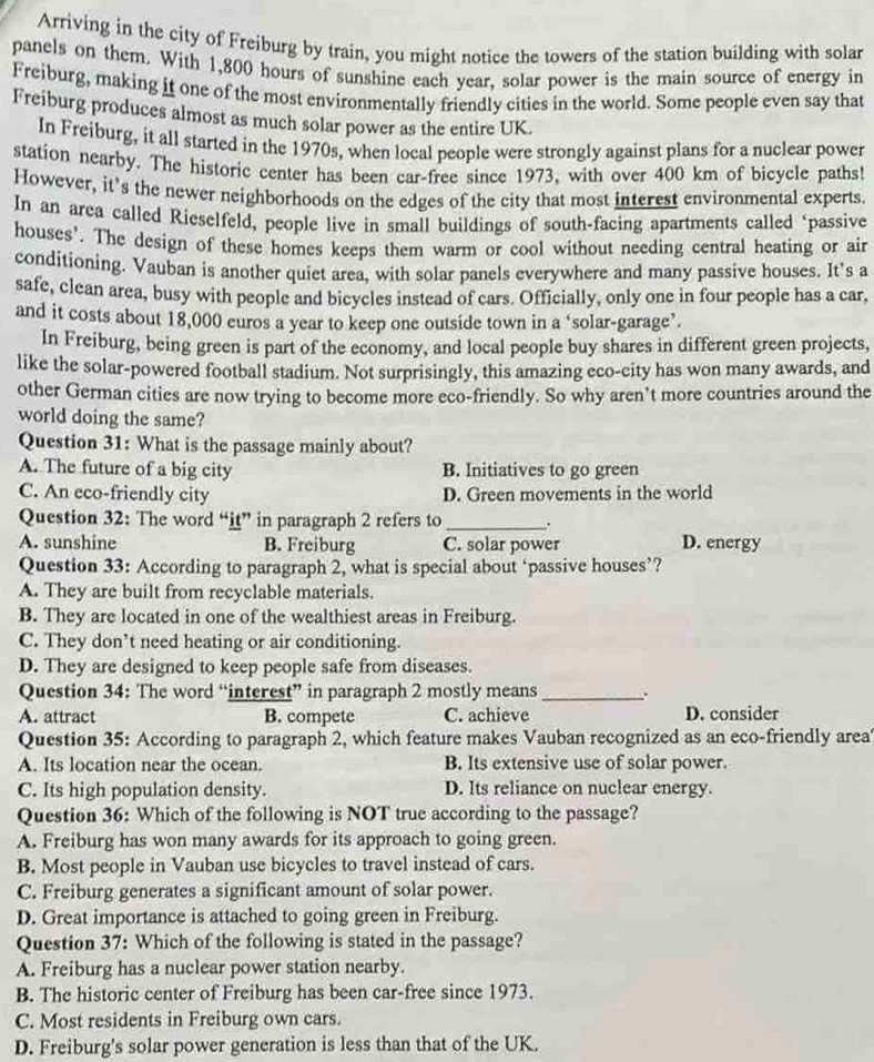 Arriving in the city of Freiburg by train, you might notice the towers of the station building with solar
panels on them. With 1,800 hours of sunshine each year, solar power is the main source of energy in
Freiburg, making it one of the most environmentally friendly cities in the world. Some people even say that
Freiburg produces almost as much solar power as the entire UK.
In Freiburg, it all started in the 1970s, when local people were strongly against plans for a nuclear power
station nearby. The historic center has been car-free since 1973, with over 400 km of bicycle paths!
However, it's the newer neighborhoods on the edges of the city that most interest environmental experts.
In an arca called Rieselfeld, people live in small buildings of south-facing apartments called ‘passive
houses'. The design of these homes keeps them warm or cool without needing central heating or air
conditioning. Vauban is another quiet area, with solar panels everywhere and many passive houses. It’s a
safe, clean area, busy with people and bicycles instead of cars. Officially, only one in four people has a car,
and it costs about 18,000 euros a year to keep one outside town in a ‘solar-garage’.
In Freiburg, being green is part of the economy, and local people buy shares in different green projects,
like the solar-powered football stadium. Not surprisingly, this amazing eco-city has won many awards, and
other German cities are now trying to become more eco-friendly. So why aren’t more countries around the
world doing the same?
Question 31: What is the passage mainly about?
A. The future of a big city B. Initiatives to go green
C. An eco-friendly city D. Green movements in the world
Question 32: The word “it” in paragraph 2 refers to _.
A. sunshine B. Freiburg C. solar power D. energy
Question 33: According to paragraph 2, what is special about ‘passive houses’?
A. They are built from recyclable materials.
B. They are located in one of the wealthiest areas in Freiburg.
C. They don’t need heating or air conditioning.
D. They are designed to keep people safe from diseases.
Question 34: The word “interest” in paragraph 2 mostly means_
A. attract B. compete C. achieve D. consider
Question 35: According to paragraph 2, which feature makes Vauban recognized as an eco-friendly area
A. Its location near the ocean. B. Its extensive use of solar power.
C. Its high population density. D. Its reliance on nuclear energy.
Question 36: Which of the following is NOT true according to the passage?
A. Freiburg has won many awards for its approach to going green.
B. Most people in Vauban use bicycles to travel instead of cars.
C. Freiburg generates a significant amount of solar power.
D. Great importance is attached to going green in Freiburg.
Question 37: Which of the following is stated in the passage?
A. Freiburg has a nuclear power station nearby.
B. The historic center of Freiburg has been car-free since 1973.
C. Most residents in Freiburg own cars.
D. Freiburg's solar power generation is less than that of the UK.