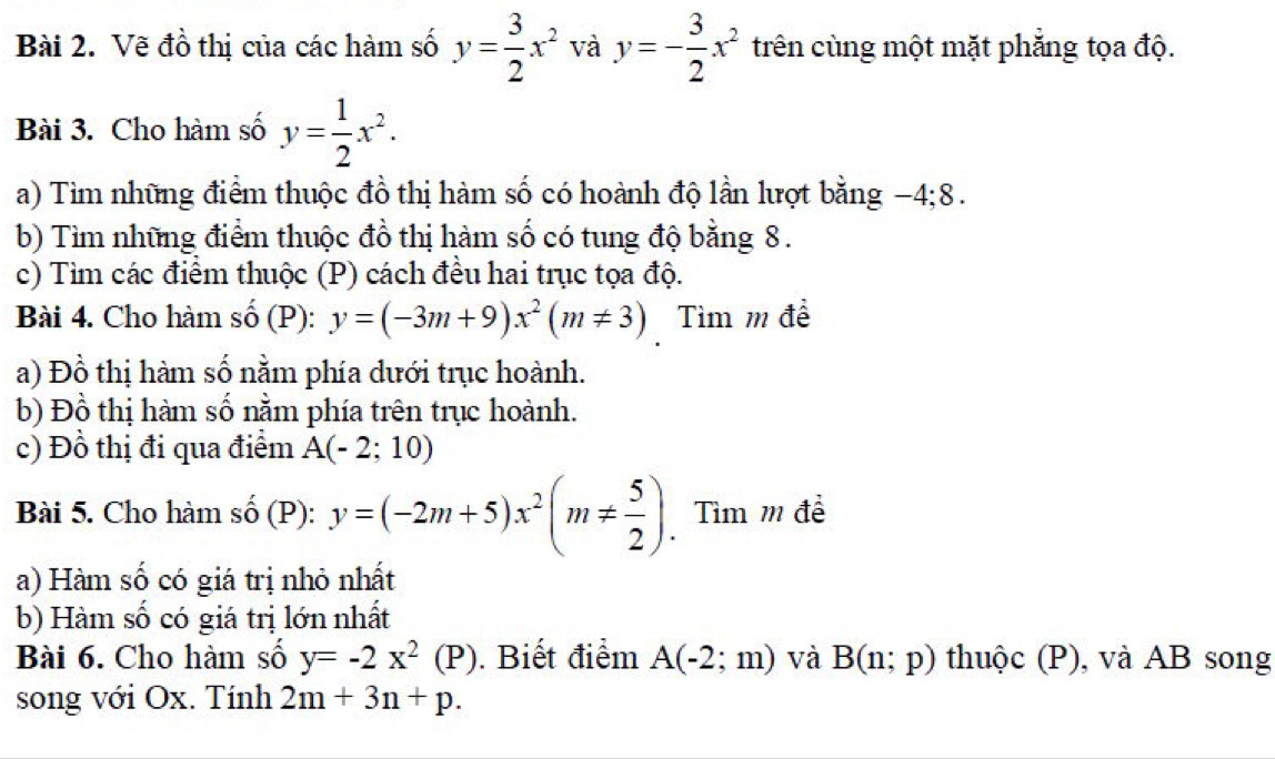 Vẽ đồ thị của các hàm số y= 3/2 x^2 và y=- 3/2 x^2 trên cùng một mặt phẳng tọa độ. 
Bài 3. Cho hàm số y= 1/2 x^2. 
a) Tìm những điểm thuộc đồ thị hàm số có hoành độ lần lượt bằng −4; 8. 
b) Tìm những điểm thuộc đồ thị hàm số có tung độ bằng 8. 
c) Tìm các điểm thuộc (P) cách đều hai trục tọa độ. 
Bài 4. Cho hàm số (P): y=(-3m+9)x^2(m!= 3) Tìm m đề 
a) Đồ thị hàm số nằm phía dưới trục hoành. 
b) Đồ thị hàm số nằm phía trên trục hoành. 
c) Đồ thị đi qua điểm A(-2;10)
Bài 5. Cho hàm số (P): y=(-2m+5)x^2(m!=  5/2 ). Tìm m đề 
a) Hàm số có giá trị nhỏ nhất 
b) Hàm số có giá trị lớn nhất 
Bài 6. Cho hàm số y=-2x^2(P). Biết điểm A(-2;m) và B(n;p) thuộc (P), và AB song 
song với Ox. Tính 2m+3n+p.