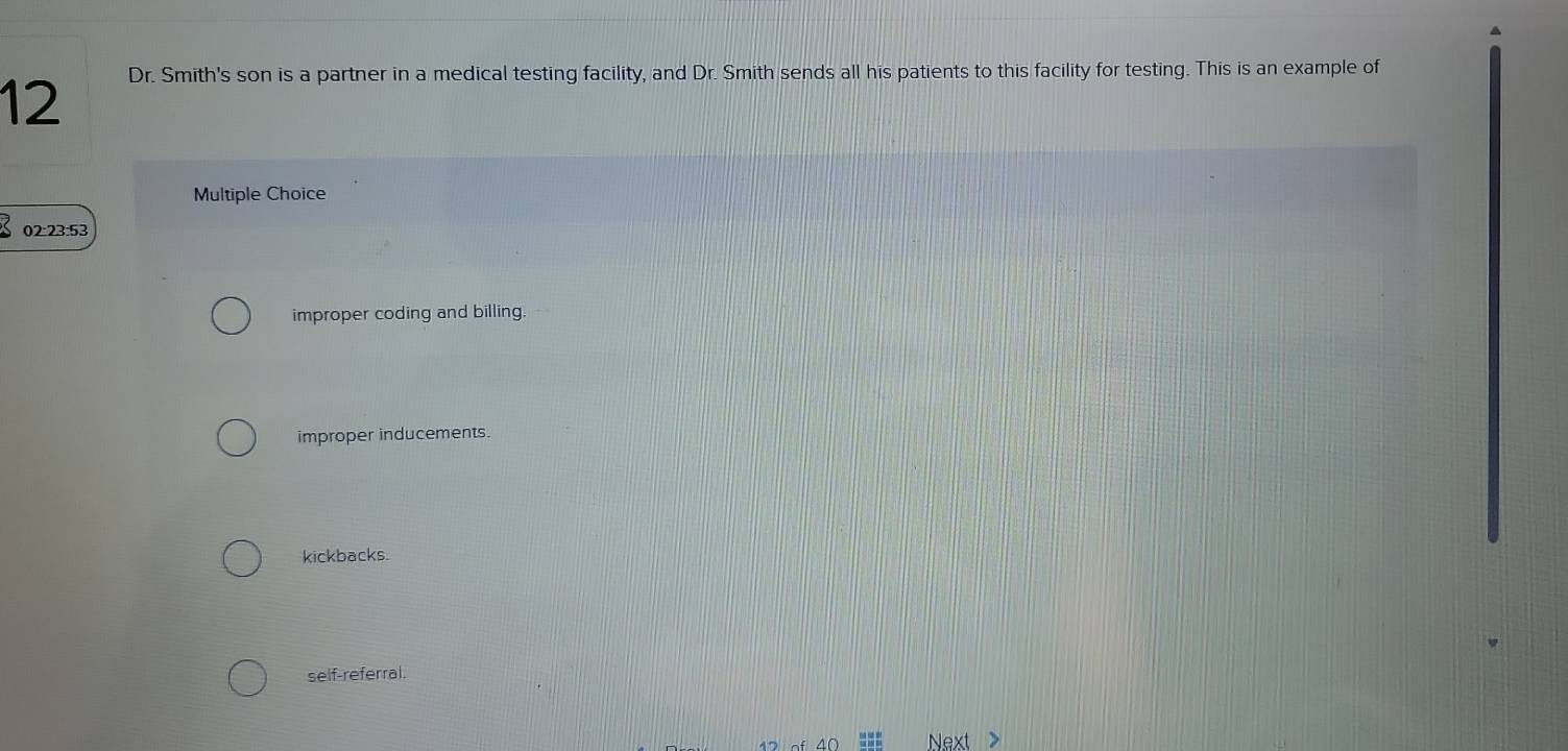 Dr. Smith's son is a partner in a medical testing facility, and Dr. Smith sends all his patients to this facility for testing. This is an example of
12
Multiple Choice
02:23:53
improper coding and billing.
improper inducements.
kickbacks.
self-referral.
Next