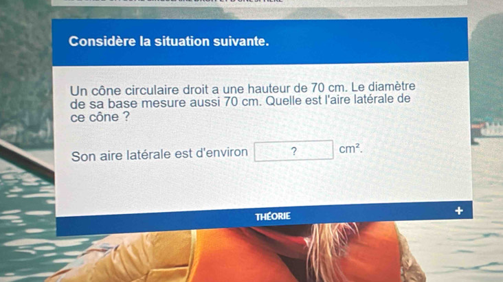 Considère la situation suivante. 
Un cône circulaire droit a une hauteur de 70 cm. Le diamètre 
de sa base mesure aussi 70 cm. Quelle est l'aire latérale de 
ce cône ? 
Son aire latérale est d'environ ? |cm^2
THEORIE