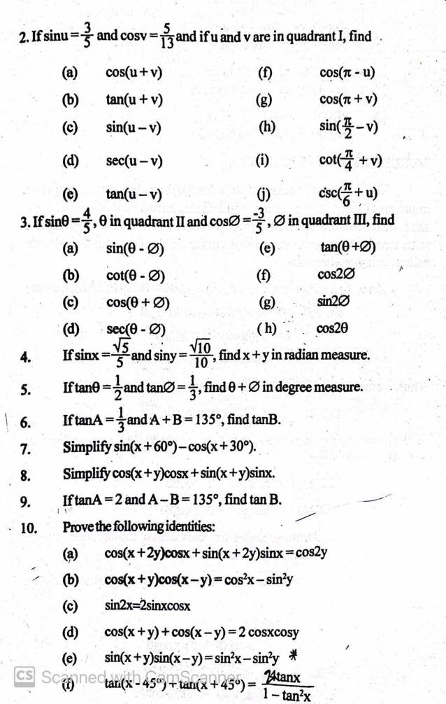 If sin u= 3/5  and cos v= 5/13  and if u and v are in quadrant I, find
(a) cos (u+v) (f) cos (π -u)
(b) tan (u+v) (g) cos (π +v)
(c) sin (u-v) (h) sin ( π /2 -v)
(d) sec (u-v) (i) cot ( π /4 +v)
(e) tan (u-v) (j) csc ( π /6 +u)
3. If sin θ = 4/5  , θ in quadrant II and cos varnothing = (-3)/5  , Ø in quadrant III, find
(a) sin (θ -varnothing ) (e) tan (θ +varnothing )
(b) cot (θ -varnothing ) (f) cos 2varnothing
(c) cos (θ +varnothing ) (g) sin 2varnothing
(d) sec (θ -varnothing ) ( h) cos 2θ
4. If sin x= sqrt(5)/5  and sin y= sqrt(10)/10  , find x+y in radian measure.
5. If tan θ = 1/2  and tan varnothing = 1/3  , find θ +varnothing in degree measure.
6. If tan A= 1/3  and A+B=135° , find tan B.
7. Simplify 3i (x+60°)-cos (x+30°).
8. Simplify  COs (x+y)cos x+sin (x+y)sin x.
9. If tan A=2 and A-B=135° , find tan B.
10. Prove the following identities:
(a) cos (x+2y)cos x+sin (x+2y)sin x=cos 2y
(b) cos (x+y)cos (x-y)=cos^2x-sin^2y
(c) sin 2x=2sin xcos x
(d) cos (x+y)+cos (x-y)=2cos xcos y
(e) sin (x+y)sin (x-y)=sin^2x-sin^2y
cs SC () tan (x-45°)+tan (x+45°)= 24tan x/1-tan^2x 