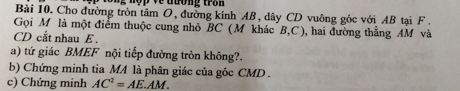 ng n ợ p về đương tron 
Bài 10. Cho đường tròn tâm O, đường kính AB, dây CD vuông góc với AB tại F. 
Gọi M ôlà một điểm thuộc cung nhỏ BC (M khác B, C), hai đường thắng AM và
CD cắt nhau E. 
a) tứ giác BMEF nội tiếp đường tròn không?. 
b) Chứng minh tia MA là phân giác của góc CMD. 
c) Chứng minh AC^2=AE. AM.