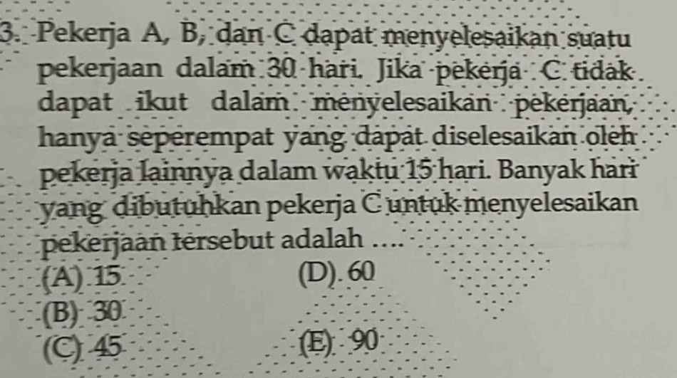 Pekerja A, B, dan C dapat menyelesaikan suatu
pekerjaan dalam 30 haři. Jika pekerja C tidak
dapat ikut dalam ményelesaikan pėkérjaan
hanya seperempat yang dapat diselesaikan oleh
pekerja lainnya dalam wakiu 15 ḥari. Banyak hari
yang dibutuhkan pekerja C untuk menyelesaikan
pekerjaan tersebut adalah_
(A) 15 (D). 60
(B) 30
(C) 45 (E) 90