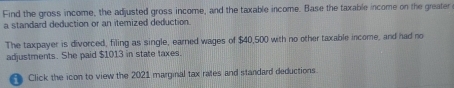 Find the gross income, the adjusted gross income, and the taxable income. Base the taxable income on the greater 
a standard deduction or an itemized deduction. 
The taxpayer is divorced, filing as single, earned wages of $40,500 with no other taxable income, and had no 
adjustments. She paid $1013 in state taxes. 
A Click the icon to view the 2021 marginal tax rates and standard deductions.