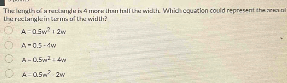 The length of a rectangle is 4 more than half the width. Which equation could represent the area of
the rectangle in terms of the width?
A=0.5w^2+2w
A=0.5-4w
A=0.5w^2+4w
A=0.5w^2-2w