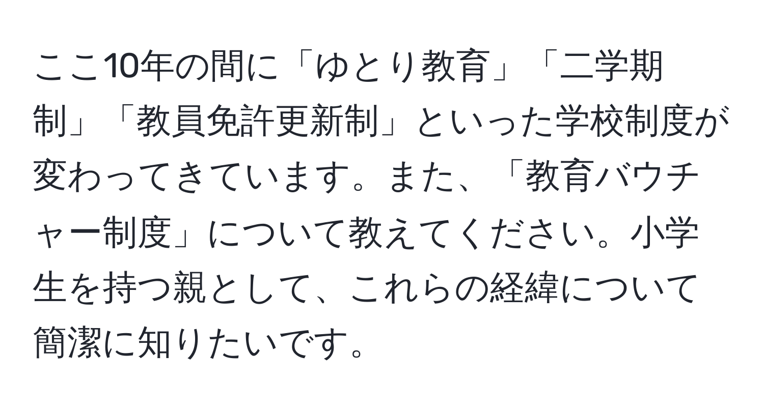 ここ10年の間に「ゆとり教育」「二学期制」「教員免許更新制」といった学校制度が変わってきています。また、「教育バウチャー制度」について教えてください。小学生を持つ親として、これらの経緯について簡潔に知りたいです。