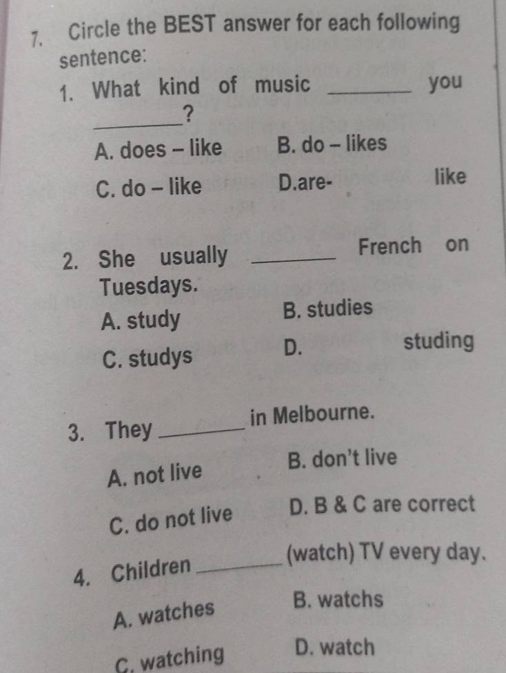 Circle the BEST answer for each following
sentence:
1. What kind of music _you
_
?
A. does - like B. do - likes
C. do - like D.are- like
2. She usually_
French on
Tuesdays.
A. study B. studies
C. studys
D. studing
in Melbourne.
3. They_
A. not live
B. don’t live
C. do not live D. B & C are correct
4. Children_
(watch) TV every day.
A. watches
B. watchs
C. watching D. watch