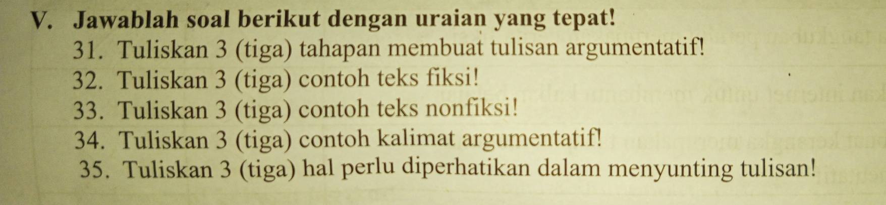 Jawablah soal berikut dengan uraian yang tepat! 
31. Tuliskan 3 (tiga) tahapan membuat tulisan argumentatif! 
32. Tuliskan 3 (tiga) contoh teks fiksi! 
33. Tuliskan 3 (tiga) contoh teks nonfiksi! 
34. Tuliskan 3 (tiga) contoh kalimat argumentatif! 
35. Tuliskan 3 (tiga) hal perlu diperhatikan dalam menyunting tulisan!