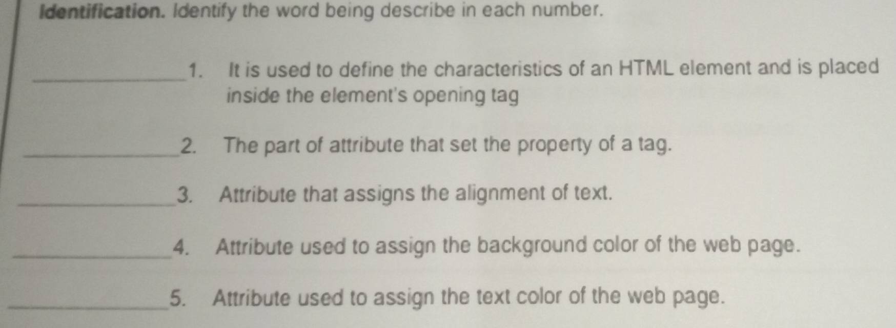 Identification. Identify the word being describe in each number. 
_ 
1. It is used to define the characteristics of an HTML element and is placed 
inside the element's opening tag 
_2. The part of attribute that set the property of a tag. 
_3. Attribute that assigns the alignment of text. 
_4. Attribute used to assign the background color of the web page. 
_5. Attribute used to assign the text color of the web page.