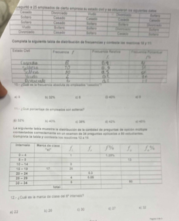 oreguntó a 25 empleados de cierta emp
Completa la siguiente tabla de distribución de frecuencias y contesta las reactives 10 y 11:
a)9 b) 32% z) B 40% a) 8
11 - ¿Qué porcentaje de empleados son solleros?
() 32% b) 40% c) 38% d) 42% q 46%
La siguiente tabla muestra la distribución de la cantidad de preguntas de opción múltiple
contestados correctamente en un examen de 34 preguntas aplicadas a 80 estudiantas.
Completa la tabla y contesta los reactivos $2 a %$
12.- ¿Cuál es la marca de clase del 6° intervalo?
a) 22 b) 26 c) 30 d) 27 e) 32
Aagine 3: 8e 5