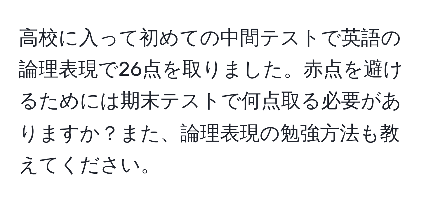 高校に入って初めての中間テストで英語の論理表現で26点を取りました。赤点を避けるためには期末テストで何点取る必要がありますか？また、論理表現の勉強方法も教えてください。