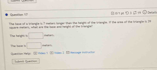 Scomit quespión 
Question 17 B 0/1 pt つ 3 $ 19 Details 
The base of a triangle is 7 meters longer than the height of the triangle. If the area of the triangle is 39
square meters, what are the base and height of the triangle? 
The height is □ meters. 
The base is □ meters. 
Question Help: * Video 1 * Video 2 - Message instructor 
Submit Question