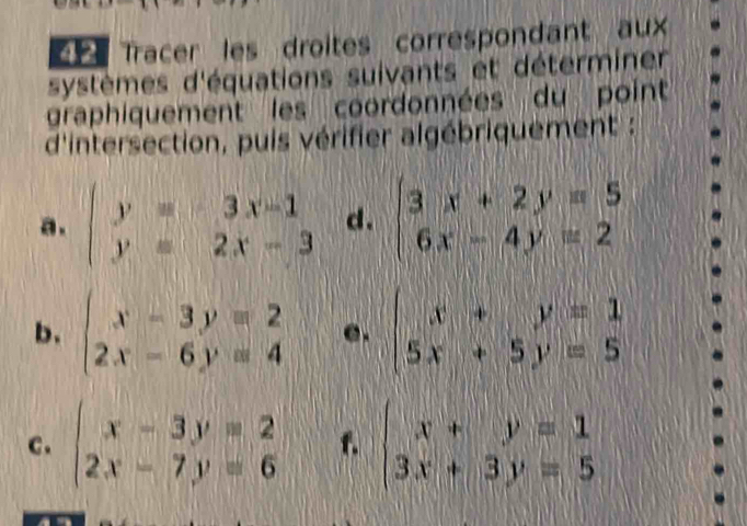 Tracer les droites correspondant aux 
systèmes d'équations suivants et déterminer 
graphiquement les coordonnées du point 
d'intersection, puis vérifier algébriquement : 
a. beginarrayl y=3x-1 y=2x-3endarray. d. beginarrayl 3x+2y=5 6x-4y=2endarray.
b. beginarrayl x-3y=2 2x-6y=4endarray. e. beginarrayl x+y=1 5x+5y=5endarray.
c. beginarrayl x-3y=2 2x-7y=6endarray. f. beginarrayl x+y=1 3x+3y=5endarray.