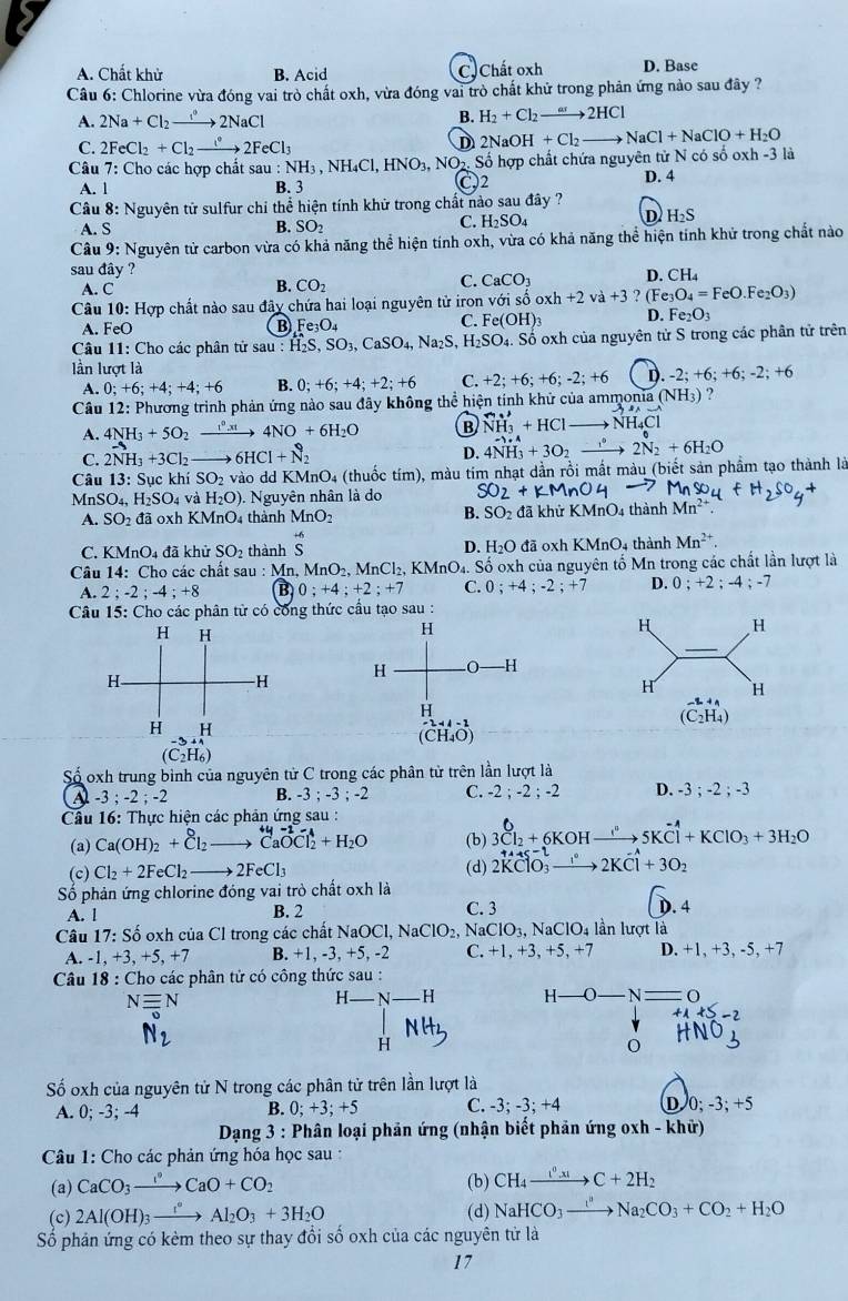 A. Chất khử B. Acid C  Chất oxh D. Base
Câu 6: Chlorine vừa đóng vai trò chất oxh, vừa đóng vai trò chất khử trong phản ứng nào sau đây ?
A. 2Na+Cl_2to 2NaCl
B. H_2+Cl_2to 2HCl
C. 2FeCl_2+Cl_2to 2FeCl_3 D2NaOH +Cl_2to NaCl+NaClO+H_2O
Câu 7: Cho các hợp chất sau u:NH_3,NH_4Cl,HNO_3, NO Số hợp chất chứa nguyên tử N có số oxh -3 là
:2
A. 1 B. 3 D. 4
Câu 8: Nguyên tử sulfur chỉ thể hiện tính khử trong chất nào sau đây ?
A. S B. SO_2
C. H_2SO_4
D H_2S
Câu 9: Nguyên tử carbon vừa có khả năng thể hiện tính oxh, vừa có khả năng thể hiện tinh khử trong chất nào
sau đây ?
A. C
B. CO_2 C. CaCO_3 D. CH
Câu 10: Hợp chất nào sau đây chứa hai loại nguyên tử iron vwidehat sigma ishat o oxh +2va+3 ? Fe_3O_4=FeO.Fe_2O_3)
A. FeO
B Fe_3O_4
C. Fe(OH)_3 D. Fe_2O_3
Câu 11: Cho các phân tử sau : H_2S,SO_3,CaSO_4,Na_2S, H_2SO_4. Số oxh của nguyên tử S trong các phân tử trên
lần lượt là -2;+6;+6;-2;+6
A. 0;+6;+4;+4;+6 B. 0;+6;+4;+2;+6 C. +2;+6;+6;-2;+6 D
Cầu 12: Phương trình phản ứng nào sau đãy không thể hiện tính khử của ammonia (NH_3) ?
A. 4NH_3+5O_2 =_  xrightarrow [x] 4NO+6H_2O B _NH_3^++HCl NH_4Cl
C. 2NH_3+3Cl_2to 6HCl+N_2
D. 4NH_3^(++3O_2) xrightarrow  2N_2^(6+6H_2)O
Câu 13: Sục khí SO 2 vào dd KN AnO. la (thuốc tím), màu tim nhạt dần rồi mất màu (biết sản phầm tạo thành là
MnS O_4, H_2SO_4 và H_2O) ). Nguyên nhân là do SO_2+KMnO
A. SO_2 đã oxh K MnO_4 thành MnO_2 B. SO_2 đã khử KMnO4 thành Mn^(2+)
C. KMnO4 đã khử SO_2 thành beginarrayr +6 Sendarray D. H_2O đã oxh KM 104 thành Mn^(2+).
Câu 14: Cho các chất sau:Mn MnO_2,MnCl_2 , KMnO₄. Số oxh của nguyên tố Mn trong các chất lần lượt là
A. 2;-2;-4;+8 B 0;+4;+2;+7 C. 0 ; +4 ; -2 ; +7 D. 0 ; +2 ; -4 ; -7
Câu 15: Cho các phân tử có công thức cầu tạo sau :
Số oxh trung bình của nguyên tử C trong các phân tử trên lần lượt là
-3;-2;-2 B. -3;-3;-2 C. -2 ; -2 ; -2 D. -3;-2;-3
Câu 16: Thực hiện các phản ứng sau :
(a) Ca(OH)_2+Cl_2 xrightarrow CaOCl_2+H_2O (b) 3Cl_2+6KOHxrightarrow I''5Koverset -wedge Cl+KClO_3+3H_2O
(c) Cl_2+2FeCl_2 to 2FeCl_3 (d) 2KClO_3to 2KCl+3O_2
Số phản ứng chlorine đóng vai trò chất oxh là
A. l B. 2 C. 3
D. 4
Câu 17: Số oxh của Cl trong các chất N NaOCl,NaClO_2,NaClO_3,NaClO_4 lần lượt là
A. -1, +3, +5, +7 B. +1, -3, +5, -2 C. +1,+3 , +5, +7 D. +1, +3, -5, +7
Câu 18 : Cho các phân tử có công thức sau :
Nequiv N
N H
N_2
H
Số oxh của nguyên tử N trong các phân tử trên lần lượt là
A. 0; -3; -4 B. 0;+3;+5 C. -3; -3; +4 D 0; -3; +5
Dạng 3: Phân loại phản ứng (nhận biết phản ứng oxh - khử)
Câu 1: Cho các phản ứng hóa học sau :
(a) CaCO_3to CaO+CO_2 (b) CH_4xrightarrow I^0|x|C+2H_2
(c) 2Al(OH)_3xrightarrow 1°Al_2O_3+3H_2O (d) NaHCO_3to Na_2CO_3+CO_2+H_2O
Số phản ứng có kèm theo sự thay đổi số oxh của các nguyên tử là
17