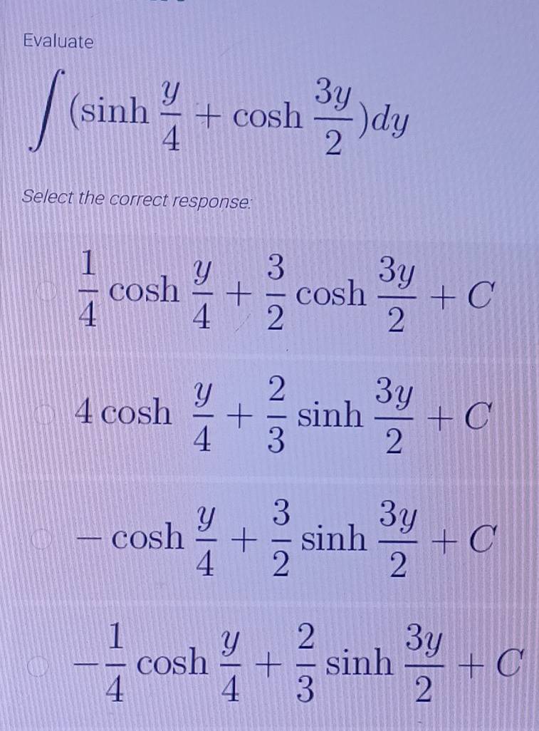 Evaluate
∈t (sin h y/4 +cos h 3y/2 )dy
Select the correct response:
 1/4 cos h y/4 + 3/2 cos h 3y/2 +C
4cos h y/4 + 2/3 sin h 3y/2 +C
-cos h y/4 + 3/2 sin h 3y/2 +C
- 1/4 cos h y/4 + 2/3 sin h 3y/2 +C