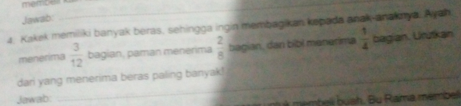 membel _ 
_ 
Jawab: 
4. Kakek memiliki banyak beras, sehingga ingin membagikan kepada anak anaknya. Ayah 
menerima  3/12  bagian, paman menerima  2/8  bagian, dan bibl menerima  1/4  bagian. Urütkan. 
dari yang menerima beras paling banyak! 
_ 
Jawab: 
I membell buah. Bu Rama membel