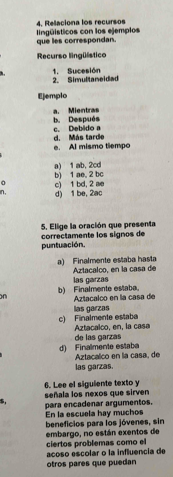 Relaciona los recursos
ngüísticos con los ejemplos
que les correspondan.
Recurso lingüístico
n. 1. Sucesión
2. Simultaneidad
Ejemplo
a. Mientras
b. Después
c. Debido a
d. Más tarde
e. Al mismo tiempo
a) 1 ab, 2cd
b) 1 ae, 2 bc
。
c) 1 bd, 2 ae
n.
d) 1 be, 2ac
5. Elige la oración que presenta
correctamente los signos de
puntuación.
a) Finalmente estaba hasta
Aztacalco, en la casa de
las garzas
b) Finalmente estaba，
n
Aztacalco en la casa de
las garzas
c) Finalmente estaba
Aztacalco, en, la casa
de las garzas
d) Finalmente estaba
Aztacalco en la casa, de
las garzas.
6. Lee el siguiente texto y
señala los nexos que sirven
S,
para encadenar argumentos.
En la escuela hay muchos
beneficios para los jóvenes, sin
embargo, no están exentos de
ciertos problemas como el
acoso escolar o la influencia de
otros pares que puedan