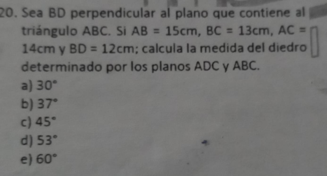 Sea BD perpendicular al plano que contiene al
triángulo ABC. Si AB=15cm, BC=13cm, AC=
14cm y BD=12cm; calcula la medida del diedro
determinado por los planos ADC y ABC.
a) 30°
b) 37°
c) 45°
d) 53°
e 60°