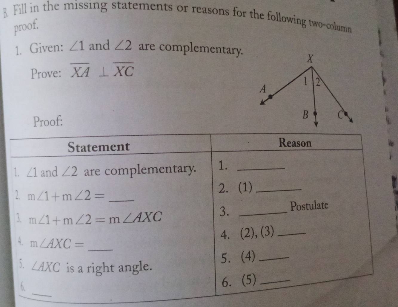 Fill in the missing statements or reasons for the following two-column 
proof. 
1. Given: ∠ 1 and ∠ 2 are complementary. 
Prove: overline XA⊥ overline XC
Proof: 
Statement 
Reason 
1. ∠ 1 and ∠ 2 are complementary. 1._ 
2. m∠ 1+m∠ 2= _ 
2. (1)_ 
3. m∠ 1+m∠ 2=m∠ AXC _Postulate 
3. 
4. m∠ AXC=
4. (2), (3)_ 
_ 
5. ∠ AXC is a right angle. 
5. (4)_ 
_ 
6. 
6. (5)_