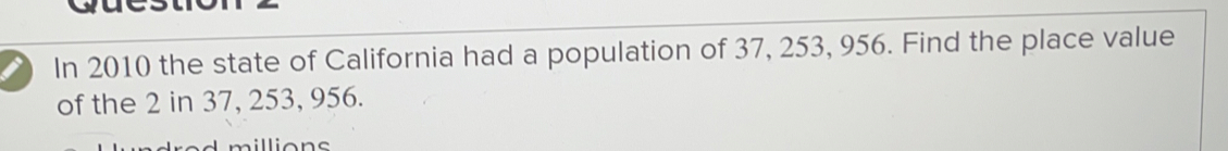 In 2010 the state of California had a population of 37, 253, 956. Find the place value
of the 2 in 37, 253, 956.
silliens