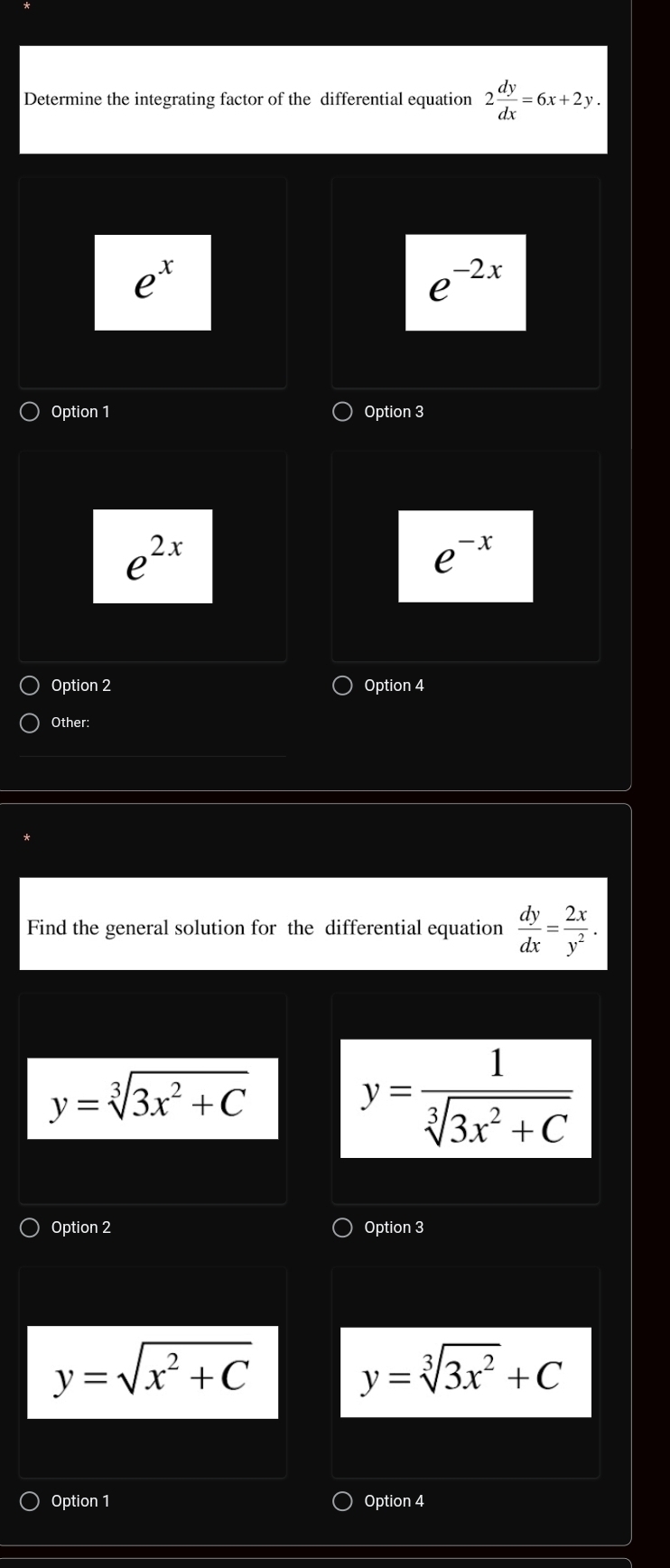 Determine the integrating factor of the differential equation 2 dy/dx =6x+2y.
e^x
e^(-2x)
Option 1 Option 3
e^(2x)
e^(-x)
Option 2 Option 4
Other:
Find the general solution for the differential equation  dy/dx = 2x/y^2 .
y=sqrt[3](3x^2+C)
y= 1/sqrt[3](3x^2+C) 
Option 2 Option 3
y=sqrt(x^2+C)
y=sqrt[3](3x^2)+C
Option 1 Option 4