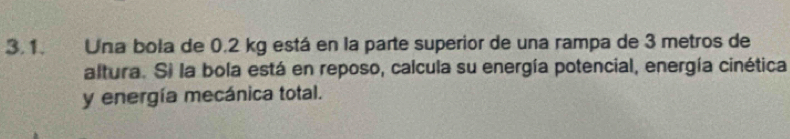 Una bola de 0.2 kg está en la parte superior de una rampa de 3 metros de 
altura. Si la bola está en reposo, calcula su energía potencial, energía cinética 
y energía mecánica total.