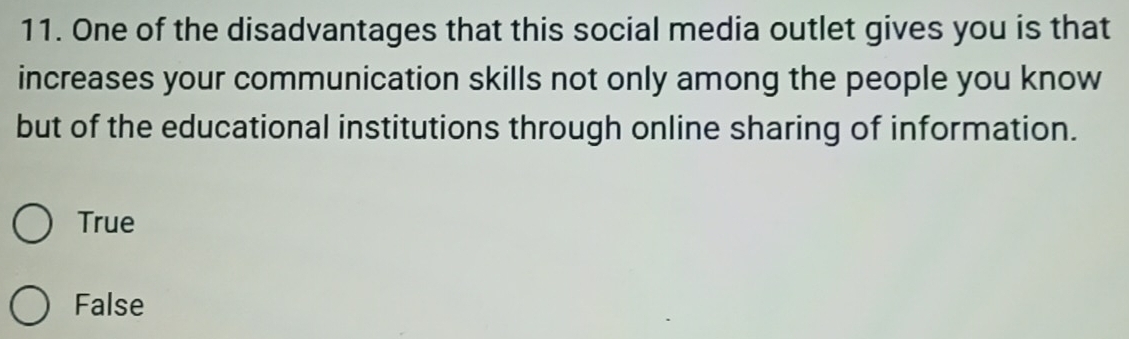 One of the disadvantages that this social media outlet gives you is that
increases your communication skills not only among the people you know
but of the educational institutions through online sharing of information.
True
False