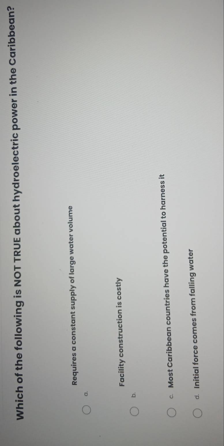 Which of the following is NOT TRUE about hydroelectric power in the Caribbean?
Requires a constant supply of large water volume
a.
Facility construction is costly
b.
c. Most Caribbean countries have the potential to harness it
d. Initial force comes from falling water