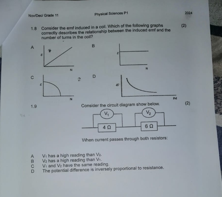 Nov/Dec/ Grade 11 Physical Sciences P1 2024
1.8 Consider the emf induced in a coil. Which of the following graphs (2)
correctly describes the relationship between the induced emf and the
number of turns in the coil?
A
B
ε
N
C
D
ε
N
1.9 Consider the circuit diagram show below. (2)
When current passes through both resistors:
A V_1 has a high reading than V_2.
B V_2 has a high reading than V_1.
C V_1 and V_2 have the same reading.
D The potential difference is inversely proportional to resistance.