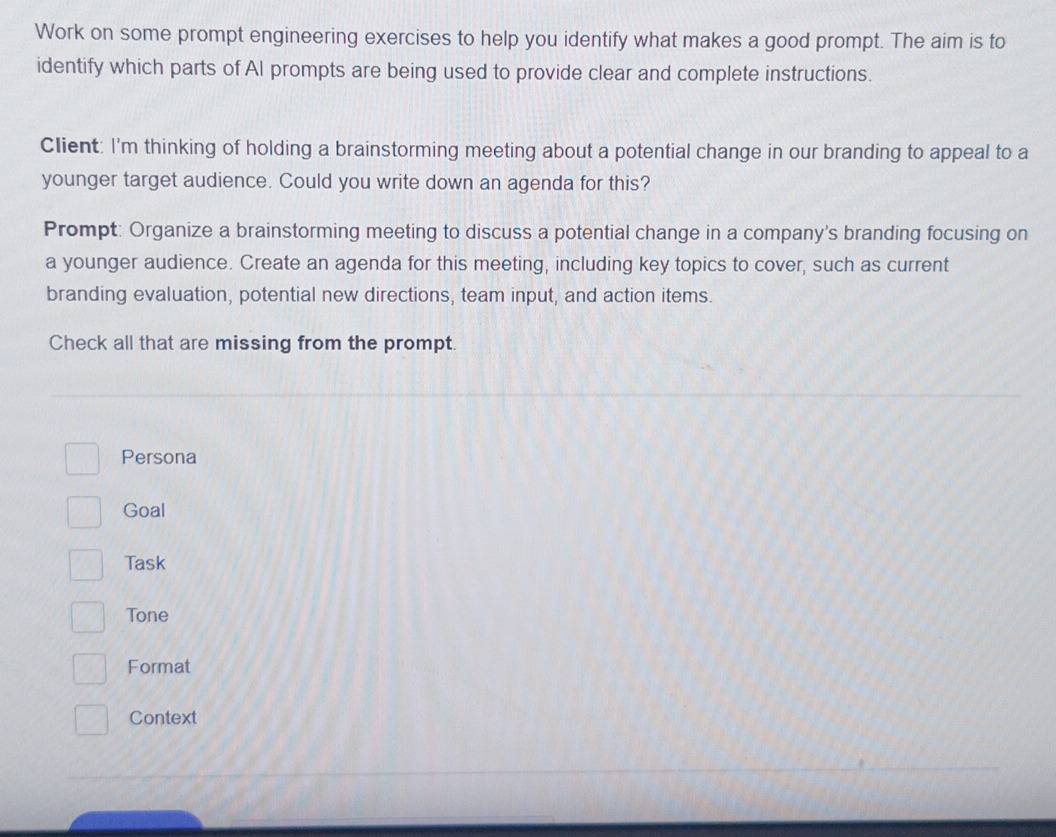 Work on some prompt engineering exercises to help you identify what makes a good prompt. The aim is to
identify which parts of AI prompts are being used to provide clear and complete instructions.
Client: I'm thinking of holding a brainstorming meeting about a potential change in our branding to appeal to a
younger target audience. Could you write down an agenda for this?
Prompt: Organize a brainstorming meeting to discuss a potential change in a company's branding focusing on
a younger audience. Create an agenda for this meeting, including key topics to cover, such as current
branding evaluation, potential new directions, team input, and action items.
Check all that are missing from the prompt.
Persona
Goal
Task
Tone
Format
Context