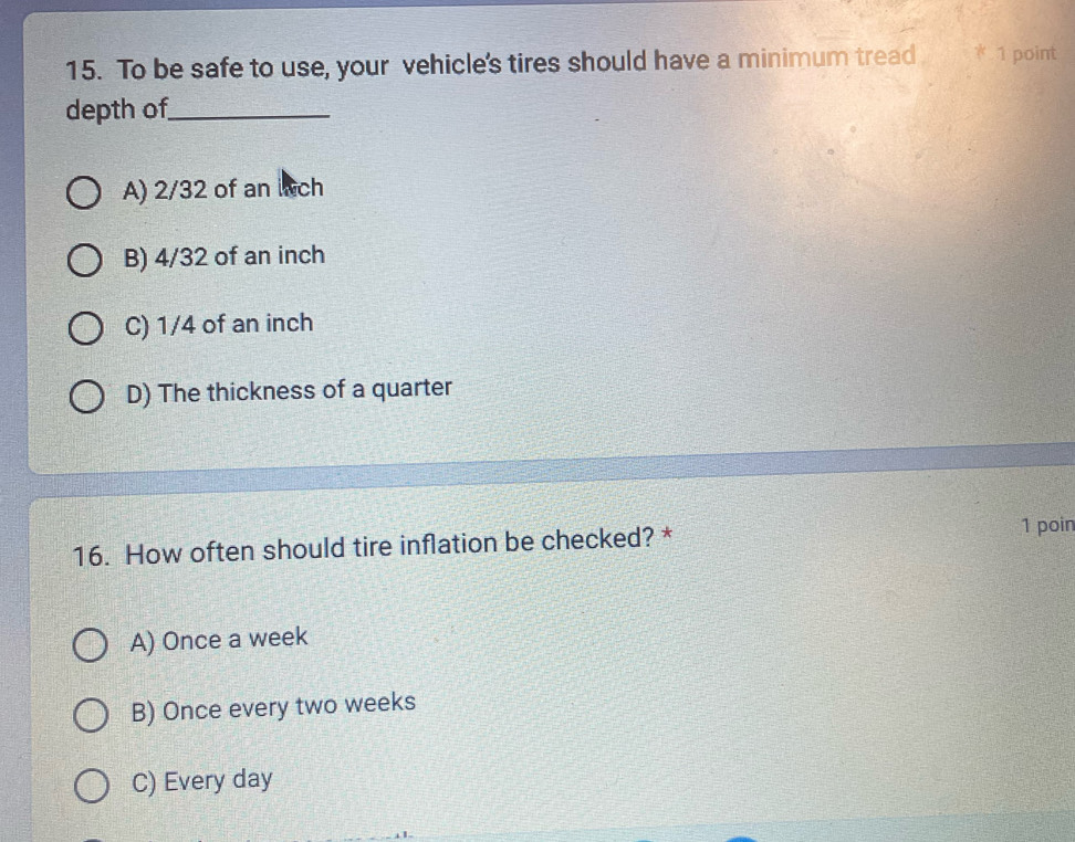 To be safe to use, your vehicle's tires should have a minimum tread * 1 point
depth of_
A) 2/32 of an wch
B) 4/32 of an inch
C) 1/4 of an inch
D) The thickness of a quarter
16. How often should tire inflation be checked? *
1 poin
A) Once a week
B) Once every two weeks
C) Every day