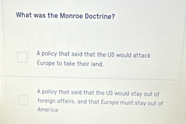 What was the Monroe Doctrine?
A policy that said that the US would attack
Europe to take their land.
A policy that said that the US would stay out of
foreign affairs, and that Europe must stay out of
America