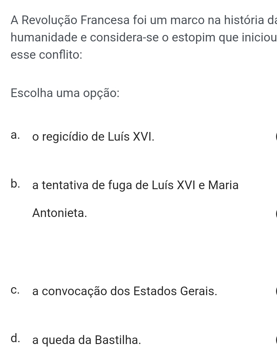 A Revolução Francesa foi um marco na história da
humanidade e considera-se o estopim que iniciou
esse conflito:
Escolha uma opção:
a. o regicídio de Luís XVI.
b. a tentativa de fuga de Luís XVI e Maria
Antonieta.
c. a convocação dos Estados Gerais.
d. a queda da Bastilha.