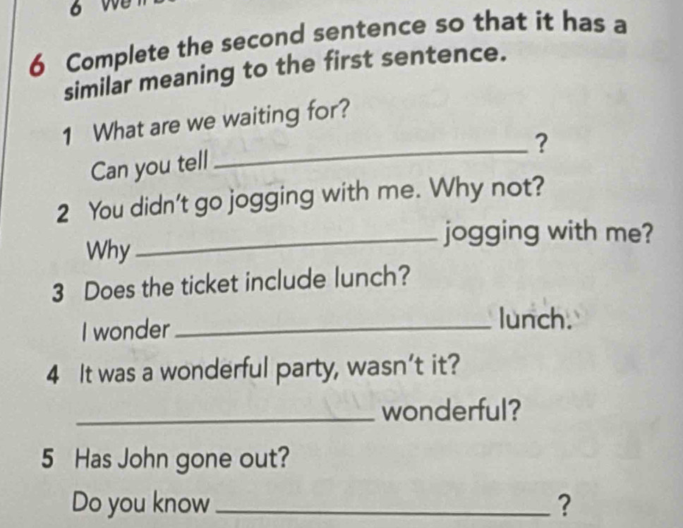 Complete the second sentence so that it has a 
similar meaning to the first sentence. 
1 What are we waiting for? 
_? 
Can you tell 
2 You didn't go jogging with me. Why not? 
_jogging with me? 
Why 
3 Does the ticket include lunch? 
I wonder_ 
lunch. 
4 It was a wonderful party, wasn’t it? 
_wonderful? 
5 Has John gone out? 
Do you know_ ?