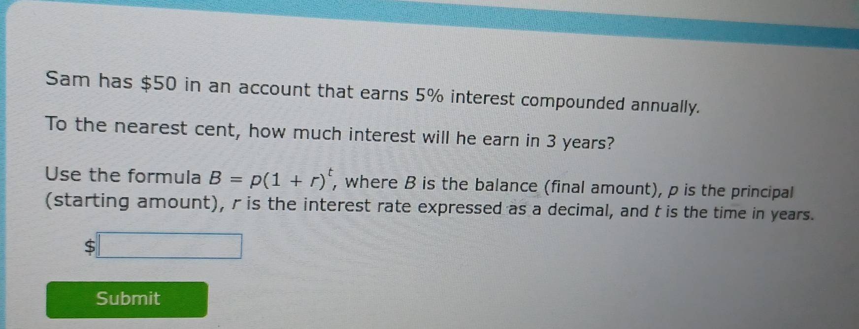 Sam has $50 in an account that earns 5% interest compounded annually. 
To the nearest cent, how much interest will he earn in 3 years? 
Use the formula B=p(1+r)^t , where B is the balance (final amount), p is the principal 
(starting amount), r is the interest rate expressed as a decimal, and t is the time in years.
$
Submit