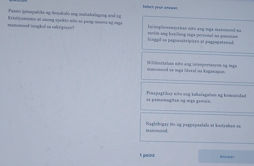 Select your answer.
Paano ipinapakita ng Senakulo ang mahahalagang aral ng
Kristiyanismo at anong epekto nito sa pang-unawa ng mga Iniimpluwensyahan nito ang mga manonood na
manonood tungkol sa sakripisyo? suriin ang kanilang mga personal na pananaw
hinggil sa pagsasakripisyo at pagpapatawad.
Nililimitahan nito ang interpretasyon ng mga
manonood sa mga literal na kaganapan.
Pinapagtibay nito ang kahalagahan ng komunidad
sa pamamagitan ng mga gawain.
Nagbibigay ito ng pagpapaalala at kasiyahan sa
manonood.
1 point Answer