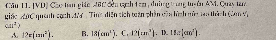 [VD] Cho tam giác ABC đều cạnh 4 cm , đường trung tuyền AM. Quay tam
giác ABC quanh cạnh AM. Tính diện tích toàn phần của hình nón tạo thành (đơn vị
cm^2)
A. 12π (cm^2). B. 18(cm^2). C. 12(cm^2). D. 18π (cm^2).