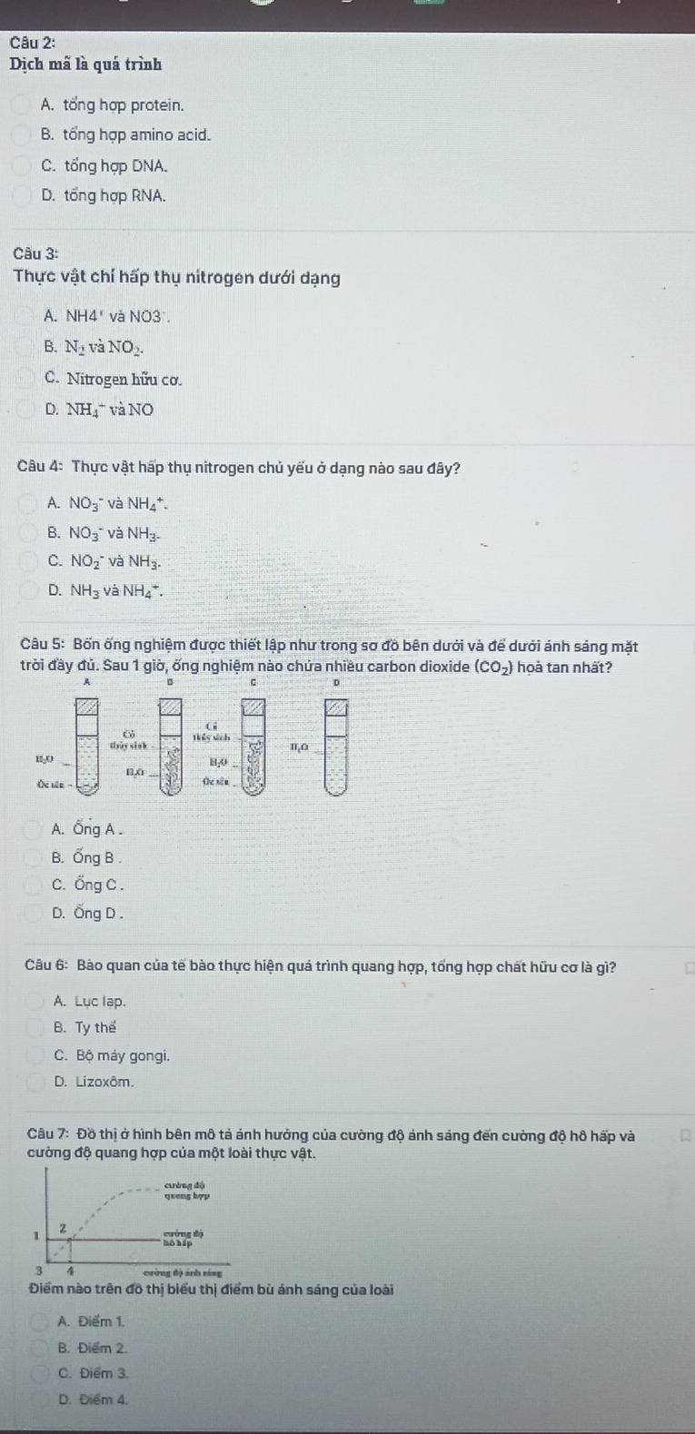 Dịch mã là quá trình
A. tổng hợp protein.
B. tổng hợp amino acid.
C. tổng hợp DNA.
D. tổng hợp RNA.
Câu 3:
Thực vật chí hấp thụ nitrogen dưới dạng
A. NH4' và NO3.
B. N_2vaNO_2.
C. Nitrogen hữu cơ.
D. NH_4^(+vaNO
Câu 4: Thực vật hấp thụ nitrogen chủ yếu ở dạng nào sau đây?
A. NO_3^- và NH_4^+.
B. NO_3)^- và NH_3.
C. NO_2 và NH_3.
D. NH_3 và NH_4^(+.
Câu 5: Bốn ống nghiệm được thiết lập như trong sơ đồ bên dưới và để dưới ánh sáng mặt
trời đầy đủ. Sau 1 giờ, ống nghiệm nào chứa nhiều carbon dioxide (CO_2)) hoà tan nhất?
A
D
tiày sinh Thểy sích
IT_1O
HA
O ue  - (c sin
A. Ông A .
B. Ống B
C. Ống C .
D. Ống D .
Câu 6: Bào quan của tế bào thực hiện quả trình quang hợp, tổng hợp chất hữu cơ là gì?
A. Luc lap.
B. Ty thế
C. Bộ máy gongi.
D. Lizoxôm.
Câu 7: Đồ thị ở hình bên mô tả ảnh hưởng của cường độ ảnh sáng đến cường độ hô hấp và
cường độ quang hợp của một loài thực vật.
Điểm nào trên đô thị biểu thị điểm bù ánh sáng của loài
A. Điểm 1.
B. Điểm 2.
C. Điểm 3.
D. Điểm 4.