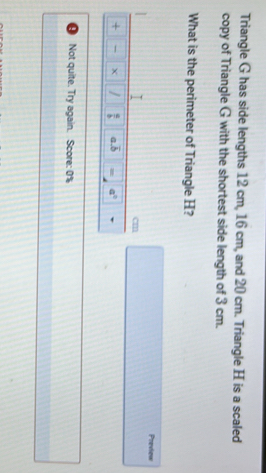 Triangle G has side lengths 12 cm, 16 cm, and 20 cm. Triangle H is a scaled 
copy of Triangle G with the shortest side length of 3 cm. 
What is the perimeter of Triangle H? 
Preview 
I
cm
+ -  a/b  a. overline b = a°
Not quite. Try again. Score: 0%