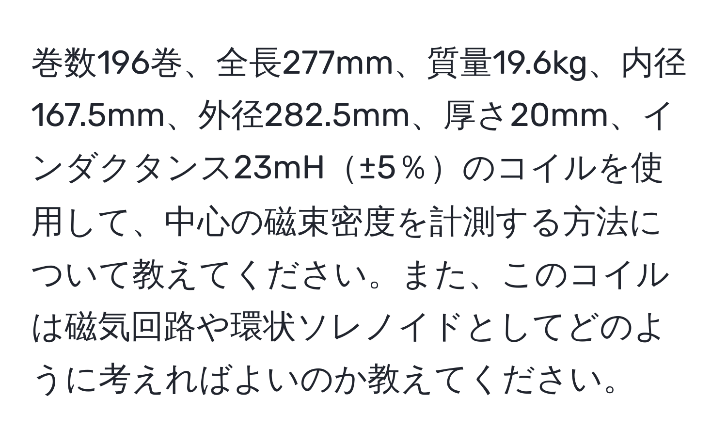 巻数196巻、全長277mm、質量19.6kg、内径167.5mm、外径282.5mm、厚さ20mm、インダクタンス23mH±5％のコイルを使用して、中心の磁束密度を計測する方法について教えてください。また、このコイルは磁気回路や環状ソレノイドとしてどのように考えればよいのか教えてください。