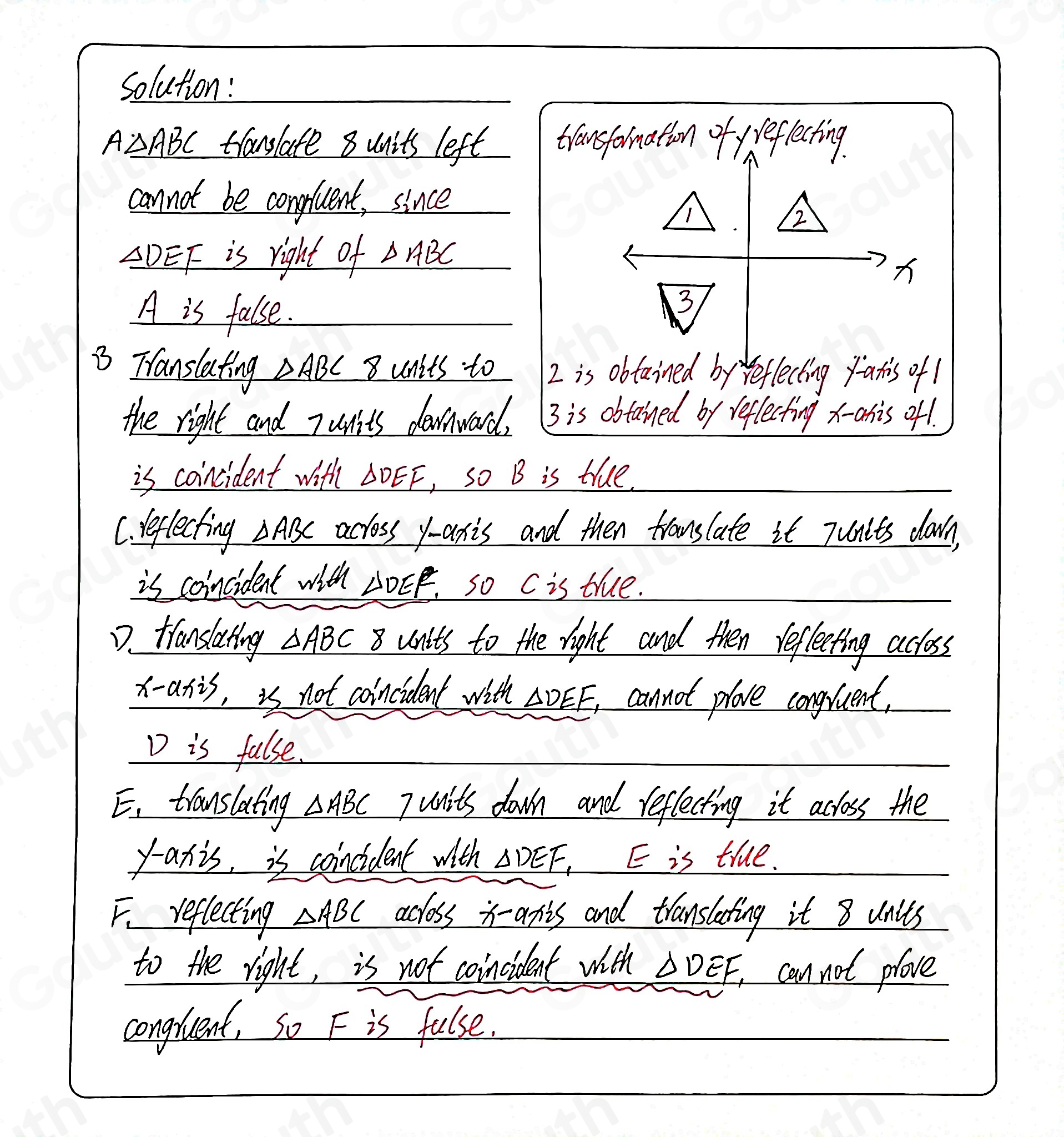 Solution:
A△ ABC translate 8 units left transformation of veflecting 
cannot be congluent, since 
1 
2
△ DEF is right of △ ABC
A is false. 
3 
3 Translating △ ABC 8 units to 2 is obtained by reflecting fatis of 1
the right and Tunits downward. 3 is obtained by reflecting x - anis of! 
is coincident with △ DEF , so B is tue, 
C. reflecting ABC across y-axis and then fromslate it Tunlts down, 
is coincident with 2OEF, so C is true. 
D. tianslating △ ABC 8 units to the right and then reflecting acloss 
x-axis, is not coincident with △ DEF cannot plove congrent, 
D is false. 
E. translating △ ABC 7 units down and reflecting it acloss the 
y-axis, is coincident with △ DEF E is true. 
F reflecting △ ABC acloss i-axis and translating it 8 units 
to the right, is not coincident with △ DEF, can not prove 
congruent, So F is false.