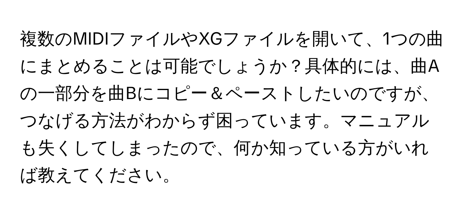 複数のMIDIファイルやXGファイルを開いて、1つの曲にまとめることは可能でしょうか？具体的には、曲Aの一部分を曲Bにコピー＆ペーストしたいのですが、つなげる方法がわからず困っています。マニュアルも失くしてしまったので、何か知っている方がいれば教えてください。