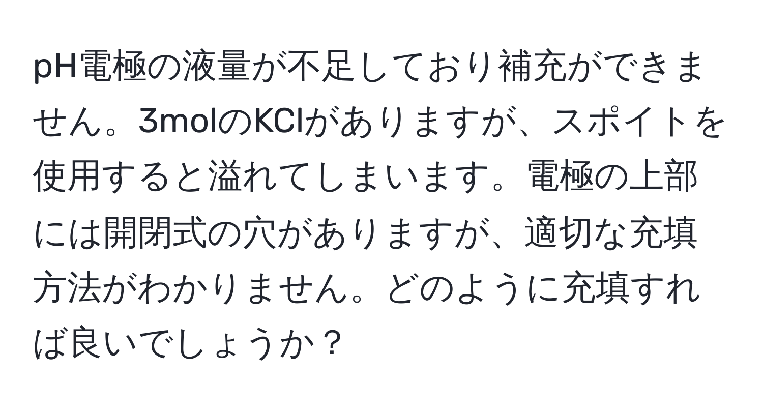 pH電極の液量が不足しており補充ができません。3molのKClがありますが、スポイトを使用すると溢れてしまいます。電極の上部には開閉式の穴がありますが、適切な充填方法がわかりません。どのように充填すれば良いでしょうか？