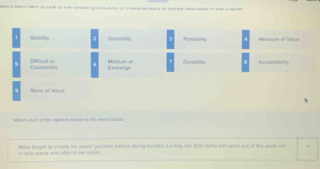 match each item to one of the ronowing functions of charactenstits of money descrbed in this chapter 
1 Stability 2 Divisibility 3 Portability 4 Measure of Value 
Difficult to Medium of 7 Durability 8 
5 Counterfeit 6 Exchange Acceptability 
9 Store of Value 
Match each of the options above to the items below. 
Mike forgot to empty his jeans' pockets before doing laundry. Luckily, the $20 dollar bill came out of the wash still 
in one piece and able to be spent.
